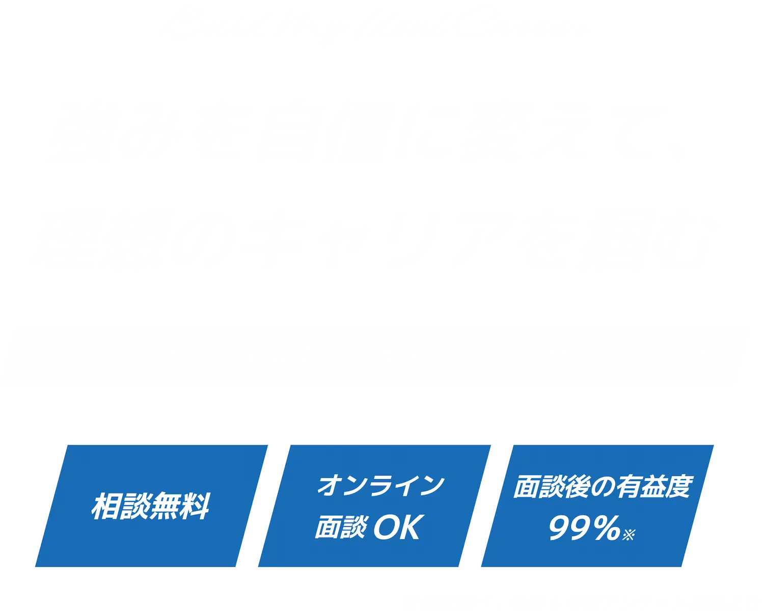 強みを自信に変えて、理想のキャリアを掴む ジョブ・カードを活用したキャリアコンサルティング 相談無料 オンライン面談OK 面談後の有益度99％ ※自社調べ：アンケート回収結果より