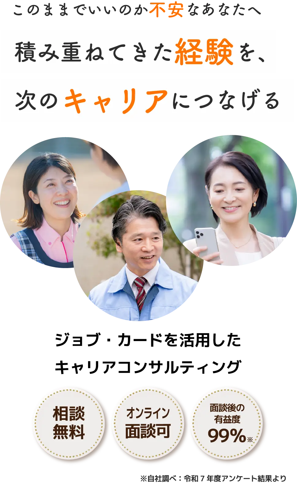 このままでいいのか不安なあなたへ 積み重ねてきた経験を、次のキャリアにつなげる ジョブ・カードを活用したキャリアコンサルティング 相談無料 オンライン面談OK 面談後の有益度99％ ※自社調べ：アンケート回収結果より